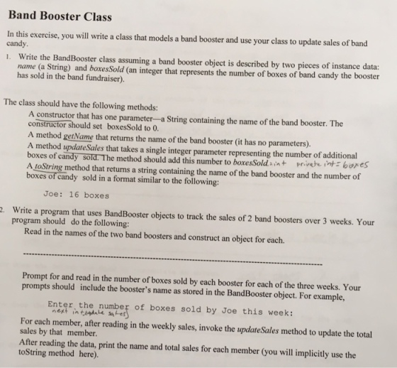 Band Booster Class In this exercise, you will write a class that models a band booster and use your class to update sales of band candy. . Write the BandBooster class assuming a band booster object is described by two pieces of instanced name (a String) and boxes Sold (an integer that represents the number of boxes of band candy the booster has sold in the band fundraiser). The class should have the following methods: A constructor that has one parameter -a String containing the name of the band booster. The constructor should set boxesSold to 0 A method getName that returns the name of the band booster (it has no parameters). A method update Sales that takes a single integer parameter representing the number of additional boxes of candy sold. The method should add this number to boxesSold.int prveintbores A toString method that returns a string containing the name of the band booster and the number of boxes of candy sold in a format similar to the following: Joe: 16 boxes Write a program that uses BandBooster objects to track the sales of 2 band boosters over 3 weeks. Your program should do the following: Read in the names of the two band boosters and construct an object for each. Prompt for and read in the number of boxes sold by each booster for each of the three weeks. Your prompts should include the boosters name as stored in the BandBooster object. For example, Bnter, the nunpey of boxes sold by doe this veek For each member, after reading in the weekly sales, invoke the updateSales method to update the total sales by that member. After reading the data, print the name and total sales for each member (you will implicitly use the toString method here).