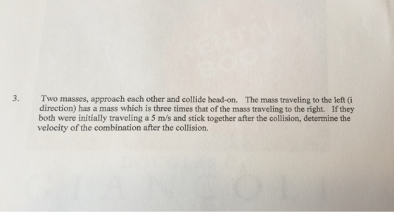 3. Two masses, approach each other and collide head-on. direction) has a mass which is three times that of the mass traveling to the right. If they both were initially traveling a 5 m/s and stick together after the collision, determine the velocity of the combination after the collision. The mass traveling to the left (i