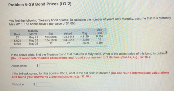 Problem 6-29 Bond Prices [LO 2] You find the following Treasury bond quotes. To calculate the number of years until maturity, assume that tis currenty May 2016. The bonds have a par value of $1,000. Ask Yid Maturity Bid Asked Chg Mo/Yr May 21 103.5566 103.5444+3119 6.159 Rate 5.624 May 26104.5056 104.6513 +4389 6.203 May 36 2? +.55094.191 In the above table, find the Treasury bond that matures in May 2036. What is the asked price of this bond in dollars (Do not round intermediate calculations and round your answer to 2 decimal places, e.g., 32.16.) Asked price If the bid-ask spread for this bond is 0581, what is the bid price in dollars? (Do not round intermediate calculations and round your answer to 2 decimal places, e.g., 32.16.) Bid price S
