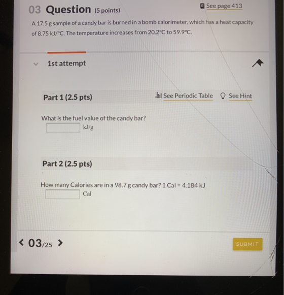 03 Question (5 points) See page 413 A 17.5 g sample of a candy bar is burned in a bomb calorimeter, which has a heat capacity