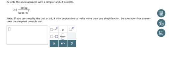 Rewrite this measurement with a simpler unit, if possible. 3.6gkg kg m m Note: If you can simplify the unit at all, it may be possible to make more than one simplification. Be sure your final answer uses the simplest possible unit. Ar