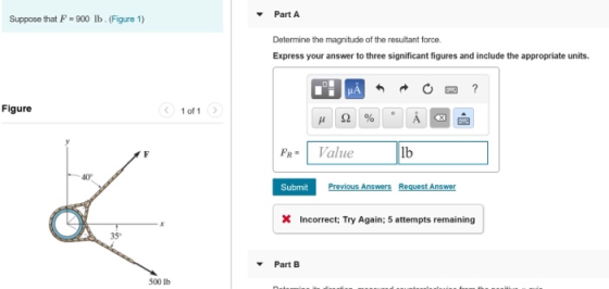 PartA Suppose that F 900 lb. (Figure 1) Determine the magnitude of the resultant force. Express your answer to three significant figures and include the appropriate units. Figure 1 of 1 FR Value lb 40 Submit Previous Answers Request Answer X Incorrect; Try Again; 5 attempts remaining 35 Part B 500 lb
