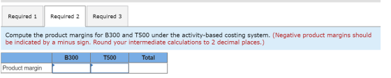 Required 1 Required 2 Required 3 Compute the product margins for B300 and T500 under the activity-based costing system. (Nega