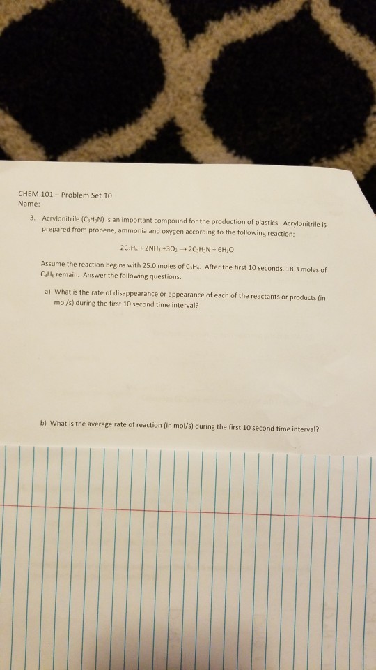 CHEM 101- Problem Set 10 Name 3. Acrylonitrile (C,,N) is an important compound for the production of plastics. Acrylonitrile is prepared from propene, ammonia and oxygen according to the following reactiorn: Assume the reaction begins with 25.0 moles of C,He. After the first 10 seconds, 18.3 moles of CaHs remain. Answer the following questions: a) What is the rate of disappearance or appearance of each of the reactants or products (in mol/s) during the first 10 second time interval? b) What is the average rate of reaction (in mol/s) during the first 10 second time interval?