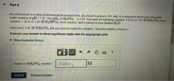 Part A As a technician in a large pharmaceutical research firm, you need to produce 300 mL of a potassium dihydrogen phosphat
