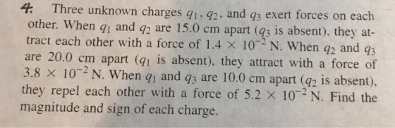 hree unknown charges q1. 42, and q3 exert forces on each part (q3 is absent), they at- other. When g1 and q2 are 15.0 cm a tract each other with a force of 1.4 x 102 N. When q2 and q3 are 20.0 cm apart (qi is absent), they attract with a force of 3.8 x 10 2 N. When gi and q3 are 10.0 cm apart (@2 is absent). they repel each other with a force of 5.2 × 10-2 N. Find the magnitude and sign of each charge.