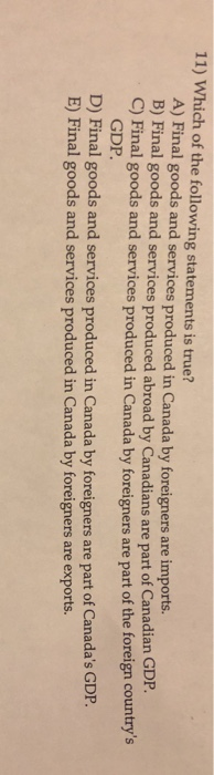 11) Which of the following statements is true? A) Final goods and services produced in Canada by foreigners are imports. B) Final good C) Final goods and services produced in Canada by foreigners s and services produced abroad by Canadians are part of Canadian GDP are part of the foreign countrys GDP. D) Final goods and services produced in Canada by foreigners are part of Canadas GDIP. E) Final goods and services produced in Canada by foreigners are exports.