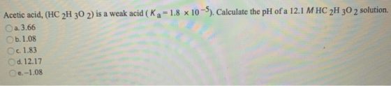 Acetic acid, (HC 2H 30 2) is a weak acid (Ka = 1.8 x 10-5). Calculate the pH of a 12.1 MHC 2H 30 2 solution. a. 3.66 b. 1.08