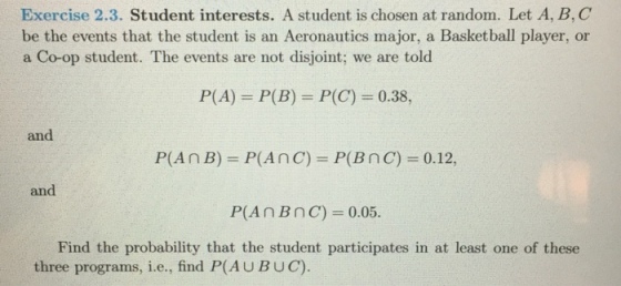 Exercise 2.3. Student interests. A student is chosen at random. Let A, B, C be the events that the student is an Aeronautics major, a Basketball player, or a Co-op student. The events are not disjoint; we are told P(A) = P(B) = P(C) = 0.38, and P(A n B)-P(A n C) = P( B n C) 0.12, and Find the probability that the student participates in at least one of these three programs, i.e., find P(AUBUC).