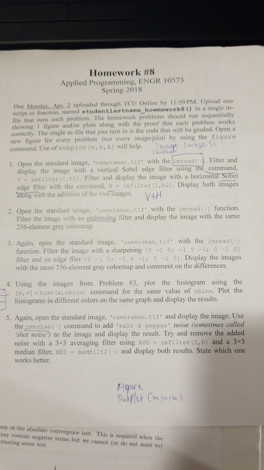 Homework #8 Applied Programming, ENGR 10573 Spring 2018 Due Monday, Apr. 2 uploaded through TCU Online by 11:59 PM. Upload one script or function, named studentlastn ame-homework 8 ) n a single m- file that runs each problem. The homework problems should run sequentially showing I figure and or plots along with the proof that each problem works correctly. The single m-file that you turn in is the code that will be graded. Open a new figure for every problem (not every image/plot) by using the figure command. Use of subplot (m, n, k) will help. g ae s 1. Open the standard image, cameraman.tif with the imread(. Filter and display the image with a vertical Sobel edge filter using the command, v imfilter (I,hl). Filter and display the image with a horizontat Sobel edge filter with the command, H -infilter(, h2). Display both images atong with the addition of the two Tnages.V+ 2. Open the standard image, cameraman.tif with the imread function. Filter the image with an embossing filter and display the image with the same 256-element gray colormap 3. Again, open the standard image, cameraman.tif with the imread() function. Filter the image with a sharpening 0 10: 1 5 -1: 0 1 0] filter and an edge filer t0 -1 0 1 4 1; 0 1 01. Display the images with the same 256-element gray colormap and comment on the differences. 4. Using the images from Problem #3, plot the histogram using the [n, v] hist (x,nbins) command for the same value of nbins. Plot the histograms in different colors on the same graph and display the results. 5. Again, open the standard image, cameraman.tif and display the image. Use the imnoise () command to add salt & pepper noise (sometimes called shot noise) to the image and display the result. Try and remove the added noise with a 3x3 averaging filter using AVG imfilter (I,h) and a 3x3 median filter, MED medfilt2() and display both results. State which one works better on ot the absolute convergence test. This is requiréd when the nay contain negative terms but we cannot (or do not want to) rnating series test.