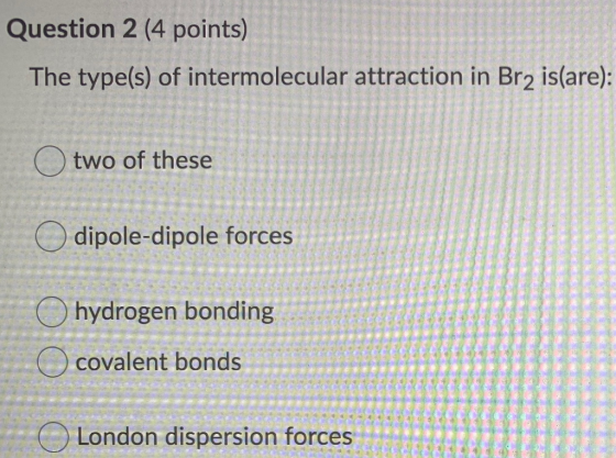 Question 2 (4 points) The type(s) of intermolecular attraction in Br2 is(are): two of these dipole-dipole forces hydrogen bon