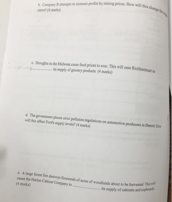 b. Company B attempts to increase profits by raising prices. How will his curve? (4 marks) c. Droughts in the Midwest cause food prices to soar. This will case Richh : 1パト its supply ofgrocery products (4 marks) prices to soar. This will case Richartmato d. The govemment places strict pollution regulations on automotive producers in Detroit. How will this affect Fords supply levels? (4 marks) e. A large forest fire destroys thousands of acres of woodlands about to be harvested. cause the Harlan Cabinet Company to 4 marks) will ... its supply of cabinets and cupboards