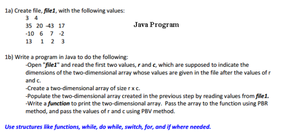 1a) Create file,file1, with the following values: 3 4 Java Program 35 20-43 17 10 6 7 13 1 2 3 1b) Write a program in Java to do the following: Open file1 and read the first two values, r and c, which are supposed to indicate the dimensions of the two-dimensional array whose values are given in the file after the values of r and c. Create a two-dimensional array of size r X C Populate the two-dimensional array created in the previous step by reading values from file1. Write a function to print the two-dimensional array. Pass the array to the function using PBR method, and pass the values of r and c using PBV method Use structures like functions, while, do while, switch, for, and ifwhere needed.