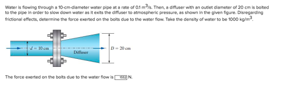 Water is flowing through a 10-cm-diameter water pipe at a rate of 0.1 m/s. Then, a diffuser with an outlet diameter of 20 cm is bolted to the pipe in order to slow down water as it exits the diffuser to atmospheric pressure, as shown in the given figure. Disregarding frictional effects, determine the force exerted on the bolts due to the water flow. Take the density of water to be 1000 kg/m3 -t- d 10 cmm D = 20 cm Diffuser The force exerted on the bolts due to the water flow is N.