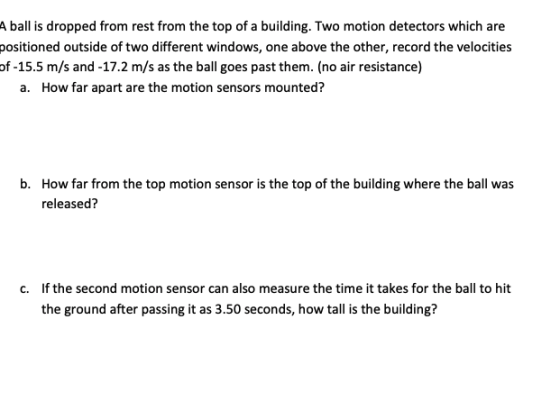 A ball is dropped from rest from the top of a building. Two motion detectors which are positioned outside of two different windows, one above the other, record the velocities of -15.5 m/s and -17.2 m/s as the ball goes past them. (no air resistance) a. How far apart are the motion sensors mounted? b. How far from the top motion sensor is the top of the building where the ball was released? c. If the second motion sensor can also measure the time it takes for the ball to hit the ground after passing it as 3.50 seconds, how tall is the building?