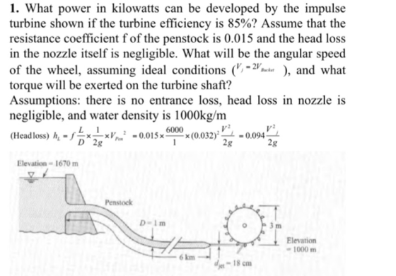 1. What power in kilowatts can be developed by the impulse turbine shown if the turbine efficiency is 85%? Assume that the resistance coefficient fof the penstock is 0.015 and the head loss in the nozzle itself is negligible. What will be the angular speed of the wheel, assuming ideal conditions (r-?.kr. ), and what torque will be exerted on the turbine shaft? Assumptions: there is no entrance loss, head loss in nozzle is negligible, and water density is 1000kg/m (Head loss) h.-f??×?2 = 001 5x-en-x(0.032).-= 0.094- 6000 2g 2g Elevation- 1670 m Penstock D Im Elevation 1000m 6 km de-18 cm