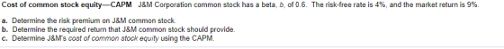 Cost of common stock equity-CAPM J&M Corporation common stock has a beta, b, of 0.6. The risk-free rate is 4%, and the market return is 9% a. Determine the risk premium on J&M common stock. b. Determine the required return that J&M common stock should provide. c. Determine J&Ms cost of common stock equity using the CAPM.