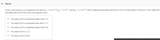 Part A Arsenic acid (H3ASO4) is a polyprotic acid with Ka1 = 5.5x10-3, Ka2 = 1.7x10-7, and Ka3 = 5.1*10-12 Which statement de