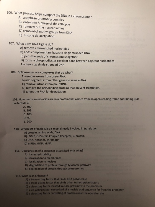 106. What process helps compact the DNA in a chromosome? A) anaphase promoting complex B) entry into S-phase of the cell cycle C) removal of the nuclear lamina D) removal of methyl groups from DNA E) histone de-acetylation 107. What does DNA Ligase do? A) removes mismatched nucleotides B) adds complimentary bases to single stranded DNA C) joins the ends of chromosomes together D) forms a phosphodiester covalent bond between adjacent nucleotides E) chews up single stranded DNA 108. Splicosomes are complexes that do what? A) remove exons from pre-mRNA. B) add segments from other genes to same mRNA. C) remove introns from pre-mRNA. D) remove the RNA binding proteins that prevent translation. E) target the RNA for degradation. 109. How many amino acids are in a protein that comes from an open reading frame containing 300 nucleotides? A. 300 B. 299 C. 100 D. 99 E. 900 110. Which list of molecules is most directly involved in translation A) protein, amino acids, DNA B) cGMP, G Protein Coupled Receptor, G-protein C) DNA, histones, chromatin D) mRNA, tRNA, rRNA 111. Ubiquination of a protein is associated with what? A) Increased stability B) localization to membranes C) localization to nucleus D) degradation of protein through lysosome pathway E) degradation of protein through proteosomes 112. What is an Enhancer? A) a trans-acting factor that binds RNA polymerase B) a trans-acting factor that binds other transcription factors C) a cis-acting factor located in close proximity to the promoter D) a cis-acting factor comprised of a nucleic acid sequence far from the promoter E) a cis-acting factor consisting of proteins near the operator site