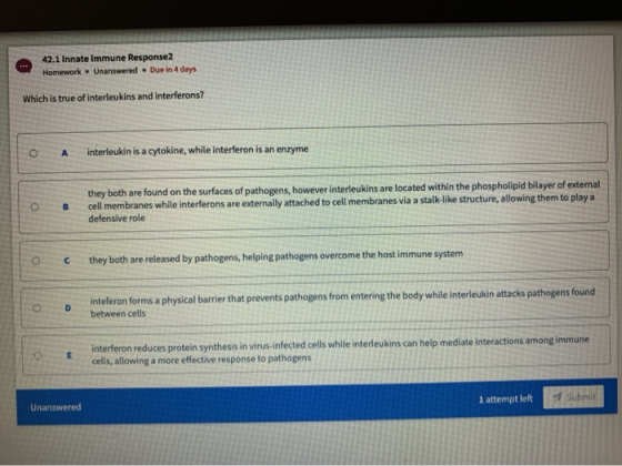 42.1 Innate Immune Response2 Homework – Unanswered. Due in 4 days Which is true of interleukins and interferons? A interleuki