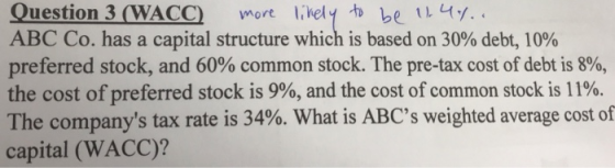Question 3 WACC)orelkely be y. ABC Co. has a capital structure which is based on 30% debt, 10% preferred stock, and 60% common stock. The pre-tax cost of debt is 8%, the cost of preferred stock is 9%, and the cost of common stock is 11%. The companys tax rate is 34%. What is ABCs weighted average cost of capital (WACC)?