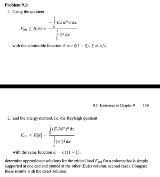 Problem 9.1: 1. Using the quotient 0 with the admissible function w-: cE(1-f), ?-x/1, 9.5 Exercises to Chapter9 159 2. and the energy method, i.e. the Rayleigh quotient crit 0 with the same function w = cE(1-e). determine approximate solutions for the critical load Ferit for a column that is simply supported at one end and pinned at the other (Euler column, second case). Compare these results with the exact solution
