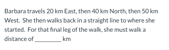 Barbara travels 20 km East, then 40 km North, then 50 km West. She then walks back in a straight line to where she started. F