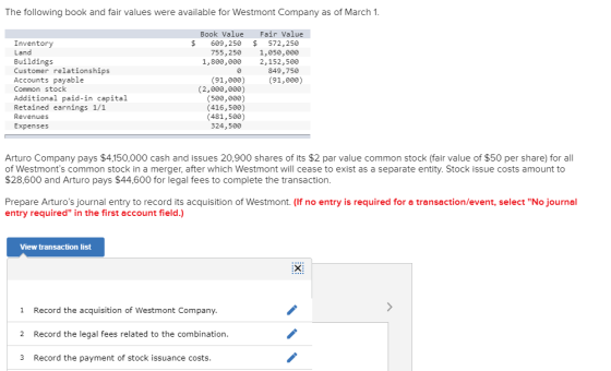 The following book and fair values were available for Westmont Company as of March 1 Book Value Fair Value Inventory Land Buildings Customer relationships Accounts payable Common stock Additional paid-in capital Retained earnings 1/1 Revenues Expenses $ 609,250 $572,250 755, 250 1,050,000 1,800,000 2,152,500 849,750 (91,000) 91,0) (2,000,000) (500,000) (416,500) (481,500) 324,500 Arturo Company pays $4,150,000 cash and issues 20,900 shares of its $2 par value common stock (fair value of $50 per shae)for all of Westmonts common stock in a merger, after which Westmont will cease to exist as a separate entity. Stock issue costs amount to $28,600 and Arturo pays $44,600 for legal fees to complete the transaction Prepare Arturos journal entry to record its acquisition of Westmont. (If no entry is required for a transaction/event, select No journal entry required in the first account field.) View transaction list 1 Record the acquisition of Westmont Company 2 Record the legal fees related to the combination 3 Record the payment of stock issuance costs