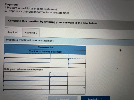 Required: 1. Prepare a traditional income statement. 2. Prepare a contribution format income statement. Complete this question by entering your answers in the tabs below. Required 1 Required 2 Prepare a traditional income statement. Cherokee, Inc. Traditional Income Statement Selling and administrative expenses: Required 2