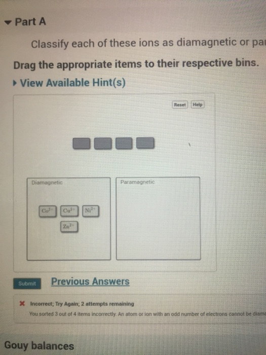 ▼Part A Classify each of these ions as diamagnetic or pa Drag the appropriate items to their respective bins. View Available Hint(s) Reset Help Diamagnetic Paramagnetic 2n2 Previous Answers Submit Incorrect Try Again; 2 attempts remaining You sorted 3 out of 4 items incorrectly. An atom or ion with an odd number of electrons cannot be diama Gouy balances