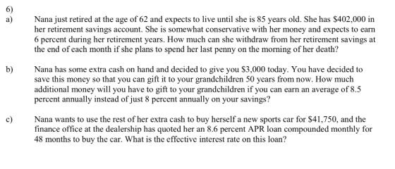 6) Nana just retired at the age of 62 and expects to live until she is 85 years old. She has $402,000 in her retirement savings account. She is somewhat conservative with her money and expects to earn 6 percent during her retirement years. How much can she withdraw from her retirement savings at the end of each month if she plans to spend her last penny on the morning of her death? b) Nana has some extra cash on hand and decided to give you $3,000 today. You have decided to save this money so that you can gift it to your grandchildren 50 years from now. How much additional money will you have to gift to your grandchildren if you can earn an average of 8.5 percent annually instead of just 8 percent annually on your savings? cNana wants to use the rest of her extra cash to buy herself a new sports car for $41,750, and the finance office at the dealership has quoted her an 8.6 percent APR loan compounded monthly for 48 months to buy the car. What is the effective interest rate on this loan?