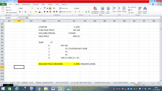 Home nert Page Layout Formulas Data Review View dd-Ins s Cut aCopy Σ AutoSum ー E ゴWrap Text ▲· 逻锂函Merge & Center. $, % , 弼,8 Paste B I 프 . 灬 Conditional Format CeInsert Delete Format Formatting, as Table w styles. ▼ ㆆ ▼ Sort &Find & 2 ClearFe Select Edting Format Painter Clipboard AU101 AT Alignment Number Cells AU AV AW AX AY AZ BA BC BD BE BF BG 87 5.50% 947.68 COUPON PURCHASE PRICE HOLDING PERIOD SALE PRICE 89 90 91 92 93 94 95 96 97 98 4 YEARS 894.52 YEAR CF 0 947.68 55 COUPON EACH YEAR 4 949.52 894.52+55 100 101 102 103 104 105 (4 커 REALISED YIELD ON BOND 4.49% IRR(AX94:AX98) , Sheet2 . AFN BANKING NOTE BIDDING, UNDERWRITING / EUAC AW PM LIFE LP, IP, MRP. INFLATION YIELD WARRANTrefund bond CLEAN INVOICE PRICE | Sheet1 08:01 27-01-2019