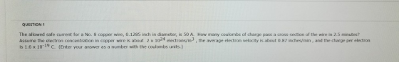 QUESTION 1 The allowed safe current for a No. 8 copper wire, 0.1285 inch in diameter, is 50 A. How many coulombs of charge pa