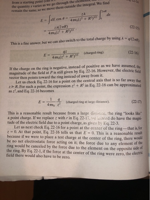 the quantity s varies as we go through the eleme, remain the same, so we move them outside the integral. We find (22-15) 2rR 22-16) If the charge on the ring is negative, instead of positive as we have assumed, the This is a fine answer, but we can also switch to the total charge by using A-q (charged ring). magnitude of the field at P is still given by Eq. 22-16. However, the electric vector then points toward the ring instead of away from it. Let us check Eq 22-16 for a point on the central axis that is so far away that z>R. For such a point, the expression + R in Eq. 22-16 can be approximated as 22, and Eq. 22-16 becomes (charged ring at large distance). (22-17) 4πε 。 This is a reasonable result because from a large distolice, the ring looks like a point charge. If we replace z with r in Eq. 22-17, we iideed do have the magni- tude of the electric field due to a point charge, as given by Eq. 22-3. Let us next check Eq. 22-16 for a point at the center of the ring-that is, for z 0. At that point, Eq. 22-16 tells us that E-0. This is a reasonable result because if we were to place a test charge at the center of the ring, there would be no net electrostatic force acting on it; the force due to any element ot ring would be canceled by the force due to the element on the opposite siode the ring. By Eq.22-1, if the force at the center of the ring were zero, the electr field there would also have to be zero.