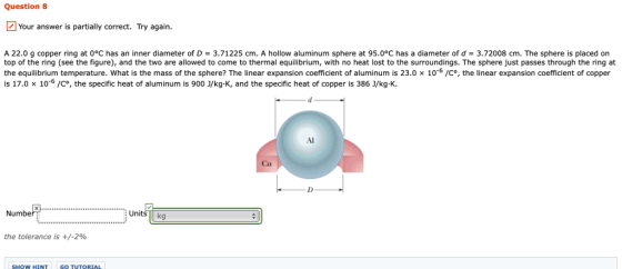 Question 8 Your answer is partially correct. Try again. A 22.0 g copper ring at 0°C has an inner diameter of D = 3.71225 cm. A hollow aluminum sphere at 95.0°C has a diameter of d = 3.72008 cm. The sphere is placed on top of the ring (see the figure), and the two are allowed to come to thermal equilibrium, with no heat lost to the surroundings. The sphere just passes through the ring at the equilibrium temperature, what is the mass of the sphere? The linear expansion coefficient of aluminum is 23.0 x 10-6 /C, the linear expansion coefficient of copper is 17.0 x 106 /Co, the specific heat of aluminum is 900 J/kg K, and the specific heat of copper is 386 J/kg-K. Al Cu Number Units kg the tolerance is +/-2% SHOW HINT GO TUTORIAL