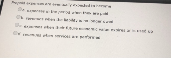 Prepaid expenses are eventually expected to become a. expenses in the period when they are paid Ob. revenues when the liability is no longer owed c. expenses when their future economic value expires or is used up Od. revenues when services are performed
