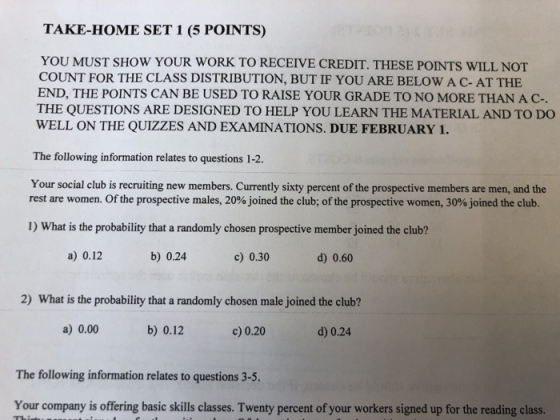 TAKE-HOME SET 1 (5 POINTS) YOU MUST SHOW YOUR WORK TO RECEIVE CREDIT. THESE POINTS WILL NOT COUNT FOR THE CLASS DISTRIBUTION, BUT IF YOU ARE BELOW A C- AT THE END, THE POINTS CAN BE USED TO RAISE YOUR GRADE TO NO MORE THAN AC- THE QUESTIONS ARE DESIGNED TO HELP YOU LEARN THE MATERIAL AND TO DO WELL ON THE QUIZZES AND EXAMINATIONS. DUE FEBRUARY 1. The folowing infomation relates to questions 1-2. Your social club is recruiting new members. Currently sixty percent of the prospective members are men, and the rest are women. Of the prospective males, 20% joined the club; of the prospective women, 30% joined the club. 1) What is the probability that a randomly chosen prospective member joined the club? a) 0.12 b) 0.24 c) 0.30 d) 0.60 2) What is the probability that a randomly chosen male joined the club? a) 0.00 b) 0.12 c) 0.20 d) 0.24 The following information relates to questions 3-5. Your company is offering basic skills classes. Twenty percent of your workers signed up for the reading class.
