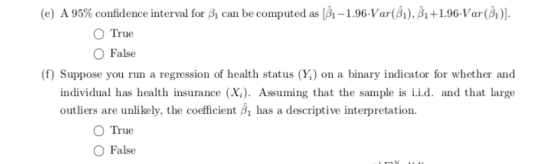 (e) A 95% confidence interval for A can be computed as [A-1 .96-Var(31), A + 1.96 Var (A)] O True O False (f) Suppose you run a regression of health status (Y) on a binary indicator for whether and individual has health insurance (X). Assuming that the sample is i.i.d. and that large outliers are unlikely, the coefficient has a descriptive interpretation. O True O False
