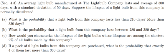 (Sec. 4.3) An average light bulb manufactured at The Lightbulb Company lasts and average of 300 days, with a standard deviation of 50 days. Suppose the lifespan of a light bulb from this company is normally distributed. (a) What is the probability that a light bulb from this company lasts less than 210 days? More than 330 days? (b) What is the probability that a light bulb from this company lasts between 280 and 380 days? (c) How would you characterize the lifespan of the light bulbs whose lifespans are among the shortest 2% of all bulbs made by this company? (d) If a pack of 6 light bulbs from this company are purchased, what is the probability that exactly 4 of them last more than 330 days?