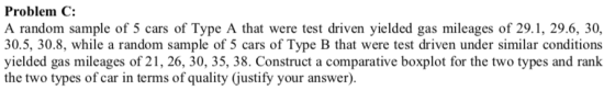 Problem C: A random sample of 5 cars of Type A that were test driven yielded gas mileages of 29.1, 29.6, 30 30.5, 30.8, while a random sample of 5 cars of Type B that were test driven under similar conditions yielded gas mileages of 21, 26, 30, 35, 38. Construct a comparative boxplot for the two types and rank the two types of car in terms of quality (Gustify your answer).
