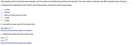 Fifty sampling units of equal size were inspected, and the number of nonconforming situations was recorded. The total number of instances was 388. Complete parts a through c. a. Determine the appropriate control chart to use for this process. Choose the correct answer below. O p-chart O R-chart O Both an R-chart and an X-chart O c-chart O X-chant b. Compute the mean value for the control chart. The mean is Round to three decimal places as needed.) c. Compute the upper and lower control limits. UCL = | LCL = Round to three decimal places as needed.)