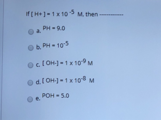 If [ H+ ] = 1 x 10-5 M, then a, pH = 9.0 b, PH = 10-5 OC. [OH-] = 1 x 10-9 M Od. [OH-] = 1 x 10-8 M POH = 5.0 e.