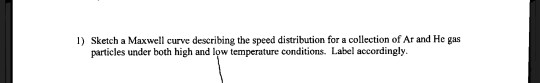 1) Sketch a Maxwell curve describing the speed distribution for a collection of Ar and He gas particles under both high and l