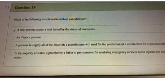 Question 19 Which of the following is en forceable without consideration? A new promise to pay a debt barred by the statute o