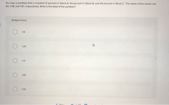 You have a portfolio that is invested 12 percent in Stock A, 54 percent in Stock B, and 34 percent in Stock C. The betas of t