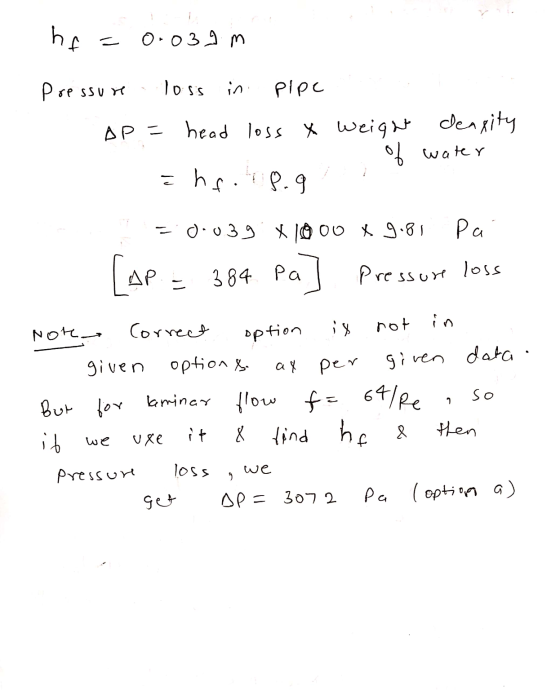 he 0.039 m Pressure loss in pipe AP = head loss & Weight density water ē hf. op.g = 0.039. X 1000 X 9.81 Pa [AP - 384 Pa] Pre