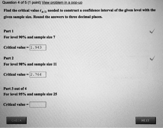 Question 4 of 5 (1 point) View problem in a pop-up Find the critical value ta/2 needed to construct a confidence interval of the given level with the given sample size. Round the answers to three decimal places. Part 1 For level 90% and sample size 7 Critical value-1.943 Part 2 For level 98% and sample size 11 Critical value =2.764 Part 3 out of 4 For level 95% and sample size 25 Criticeal value- CHECK NEXT
