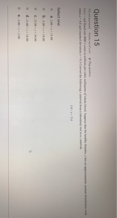 Question 15 Not yet answered Points out of 4.00 P Flag question Letx red blood cell (RBC) count in millions per cubic millimeter of whole blood. Suppose that for healthy females, x has an approximately normal distribution with mean u 4.8 and standard deviation o- 0.3 Convert the following x interval from a laboratory test to a z interval 3.9 <x <5.4 Select one: O a. 2.00 <z 13.00 b.-3.00< 18.00 @ С. 13.00くび34.00 o d. 13.00 <18.00 o e. -3.00 <z2.00