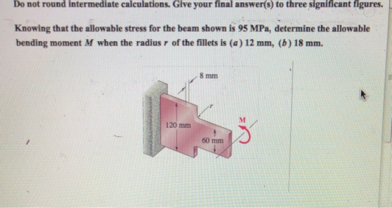 Do not round intermediate calculations. Give your final answer(s) to three significant figures. Knowing that the allowable stress for the beam shown is 95 MPa, determine the allowable bending moment M when the radius r of the fillets is (a) 12 mm, (b) 18 mm. 8 mm 120 mm 60 mm
