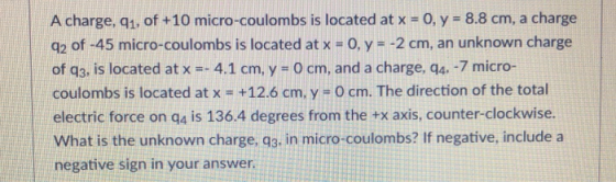 A charge, q1, of +10 micro-coulombs is located at x-o, y-8.8 cm, a charge q2 of -45 micro-coulombs is located at x-0, y -2 cm, an unknown charge of q3, is located at x-4.1 cm, y 0 cm, and a charge, q4, -7 micro- coulombs is located at x- +12.6 cm, y - O cm. The direction of the total electric force on qa is 136.4 degrees from the +x axis, counter-clockwise. What is the unknown charge, q3, in micro-coulombs? If negative, include a negative sign in your answer
